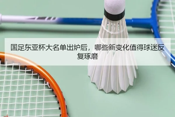 国足东亚杯大名单出炉后，哪些新变化值得球迷反复琢磨